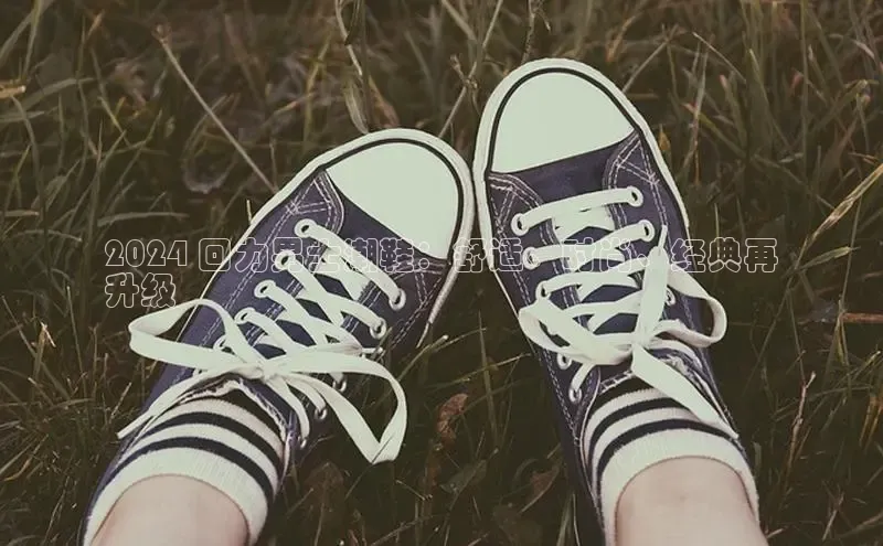 8868体育官方app下载百度游戏开放平台2024 回力男士潮鞋：舒适、时尚、经典再
升级