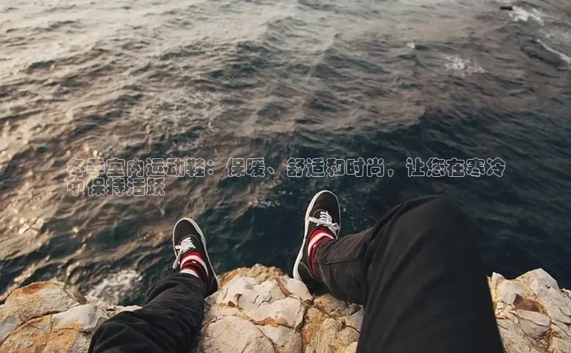 8868平台登录入口百度手机助手冬季室内运动鞋：保暖、舒适和时尚，让您在寒冷
中保持活跃