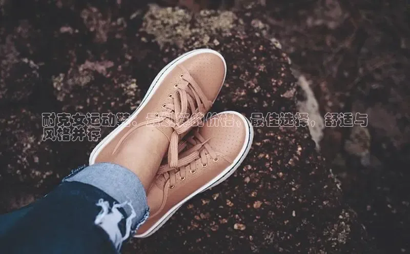 8868体育app下载平台文心一言耐克女运动鞋：最划算的价格，最佳选择，舒适与
风格并存
